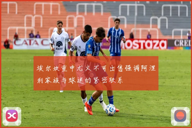 埃尔坎重申尤文不可出售强调阿涅利家族与球迷的紧密联系