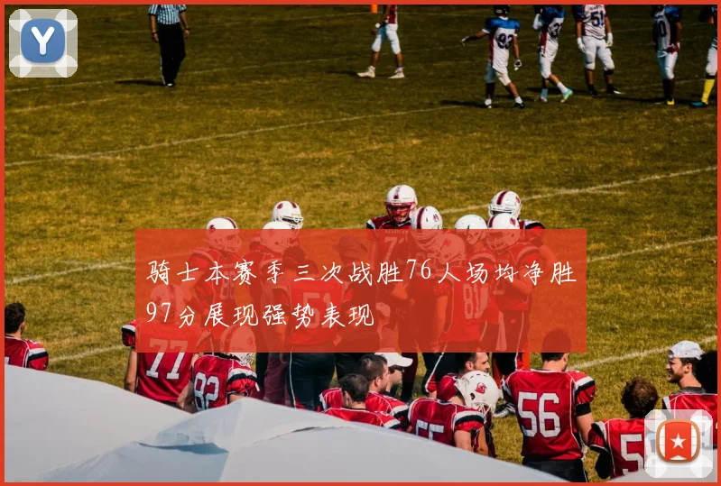 骑士本赛季三次战胜76人场均净胜97分展现强势表现