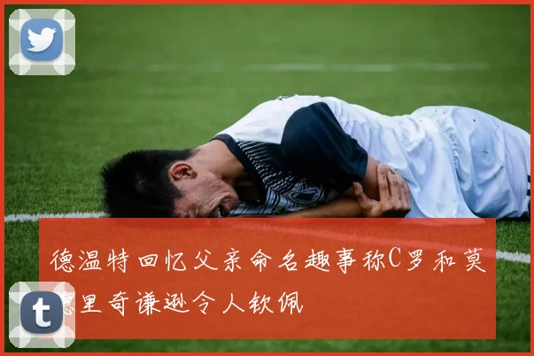 德温特回忆父亲命名趣事称C罗和莫德里奇谦逊令人钦佩