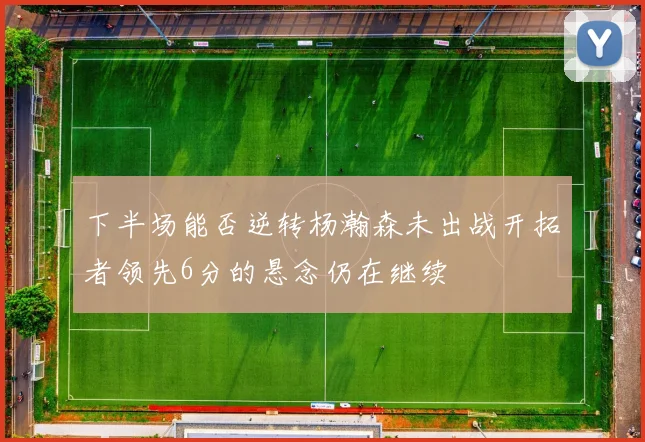 下半场能否逆转杨瀚森未出战开拓者领先6分的悬念仍在继续