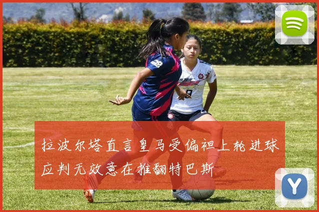 拉波尔塔直言皇马受偏袒上轮进球应判无效意在推翻特巴斯