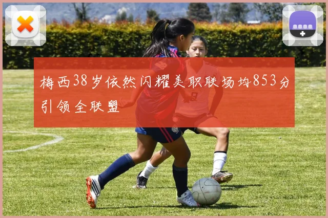 梅西38岁依然闪耀美职联场均853分引领全联盟