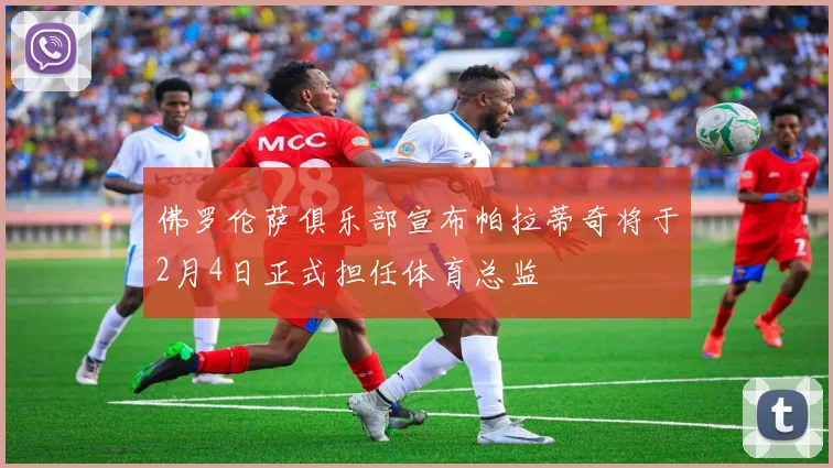 佛罗伦萨俱乐部宣布帕拉蒂奇将于2月4日正式担任体育总监