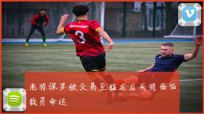 老将保罗被交易至猛龙后或将面临裁员命运