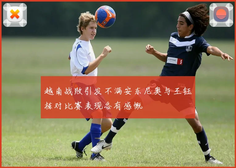 越南战败引发不满安东尼奥与王钰栋对比赛表现各有感慨