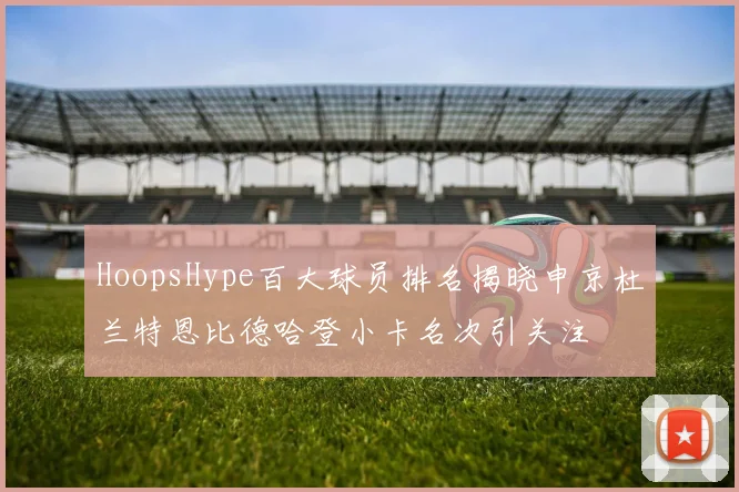 HoopsHype百大球员排名揭晓申京杜兰特恩比德哈登小卡名次引关注