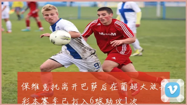 保维克托离开巴萨后在葡超大放异彩本赛季已打入6球助攻1次