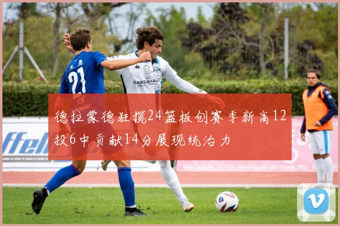 德拉蒙德狂揽24篮板创赛季新高12投6中贡献14分展现统治力