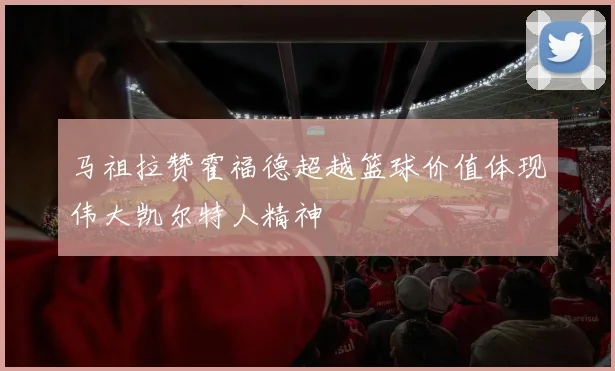 马祖拉赞霍福德超越篮球价值体现伟大凯尔特人精神