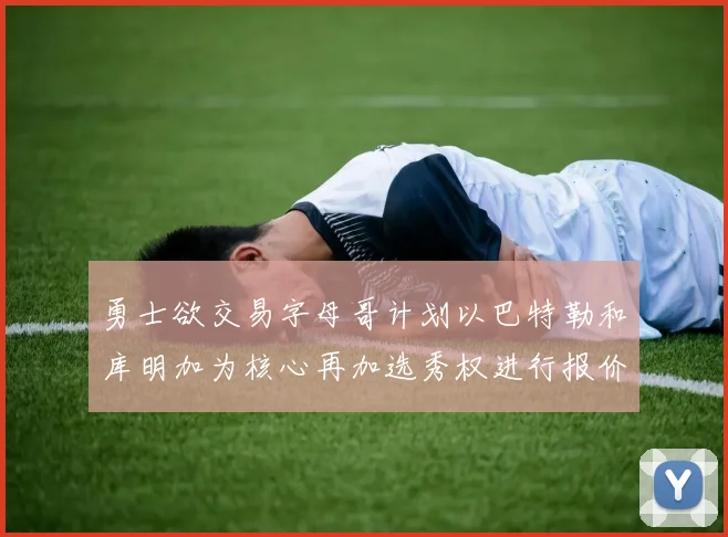 勇士欲交易字母哥计划以巴特勒和库明加为核心再加选秀权进行报价