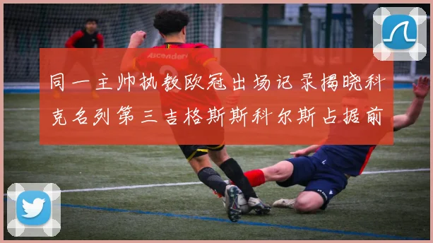 同一主帅执教欧冠出场记录揭晓科克名列第三吉格斯斯科尔斯占据前两位