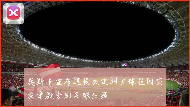 奥斯卡宣布退役决定34岁球星因突发晕厥告别足球生涯
