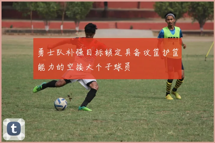 勇士队补强目标锁定具备攻筐护筐能力的空接大个子球员