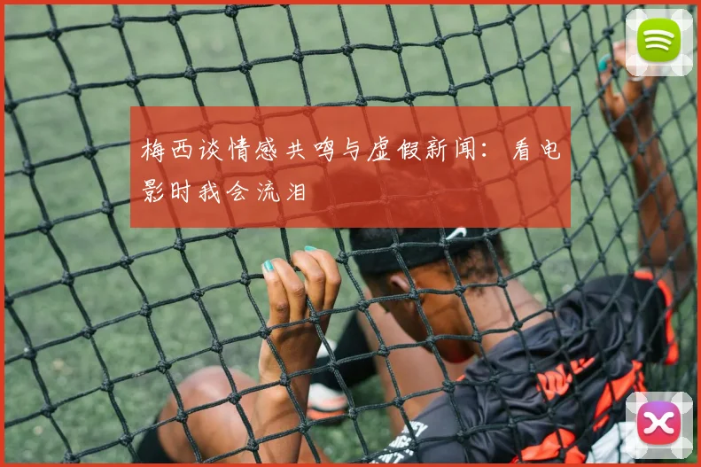 梅西谈情感共鸣与虚假新闻：看电影时我会流泪