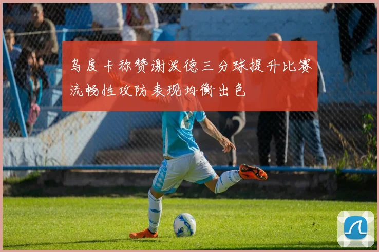 乌度卡称赞谢泼德三分球提升比赛流畅性攻防表现均衡出色
