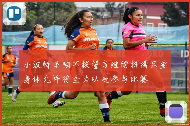 小波特坚韧不拔誓言继续拼搏只要身体允许将全力以赴参与比赛