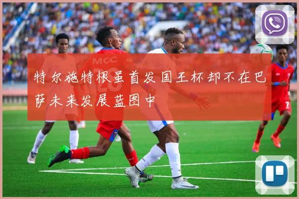 特尔施特根虽首发国王杯却不在巴萨未来发展蓝图中