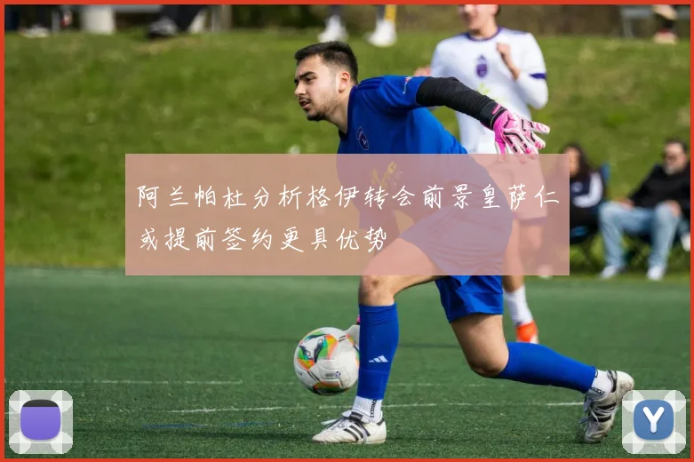阿兰帕杜分析格伊转会前景皇萨仁或提前签约更具优势