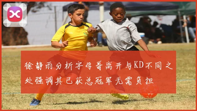 徐静雨分析字母哥离开与KD不同之处强调其已获总冠军无需负担