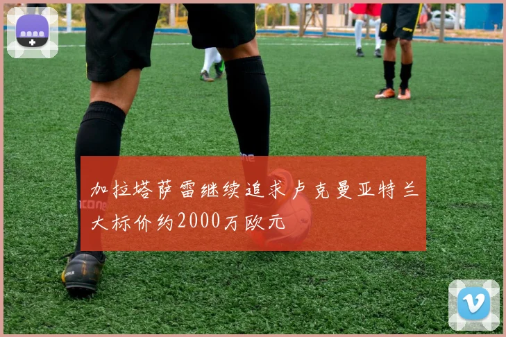 加拉塔萨雷继续追求卢克曼亚特兰大标价约2000万欧元
