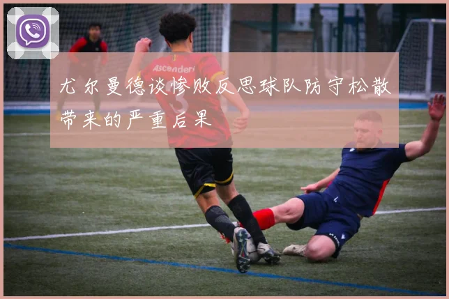尤尔曼德谈惨败反思球队防守松散带来的严重后果
